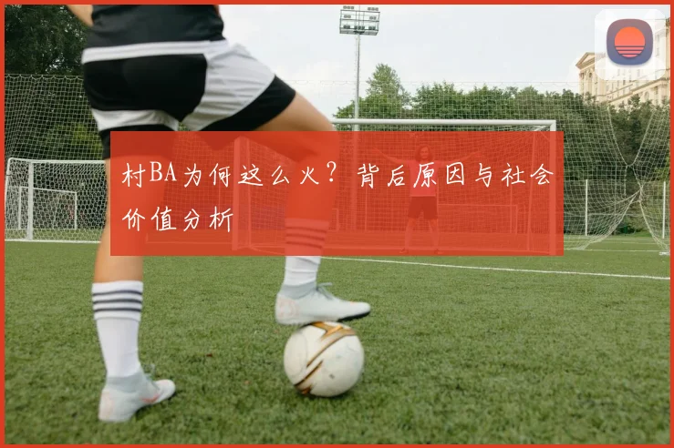 村BA为何这么火？背后原因与社会价值分析
