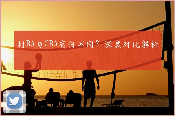 村BA与CBA有何不同?深度对比解析