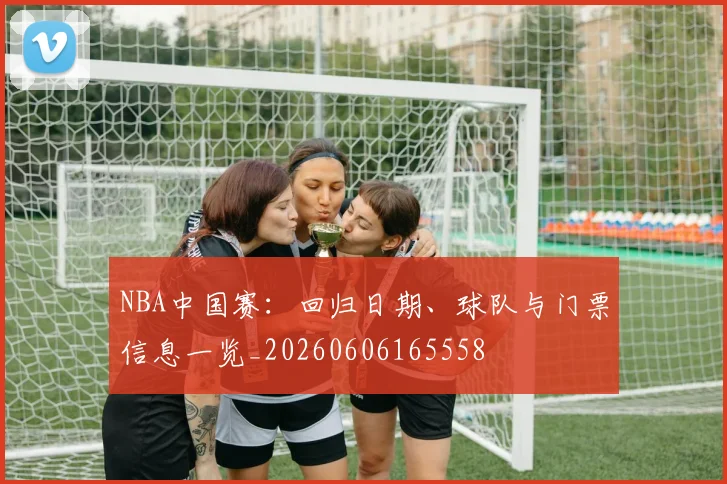 NBA中国赛:回归日期、球队与门票信息一览_20260606165558