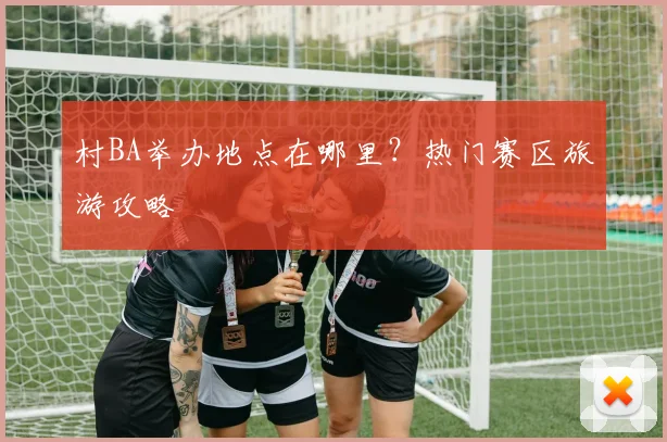 村BA举办地点在哪里?热门赛区旅游攻略