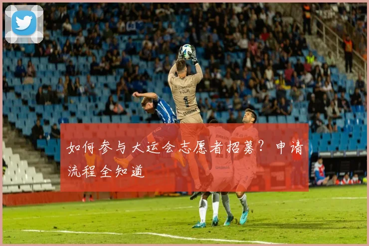 如何参与大运会志愿者招募？申请流程全知道
